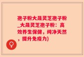 孢子粉大晟灵芝孢子粉_大晟灵芝孢子粉：高效养生保健，纯净天然，提升免疫力)