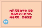 纯的灵芝孢子粉 价格_高品质灵芝孢子粉，纯净天然，价格优惠