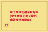 金土地灵芝孢子粉好吗(金土地灵芝孢子粉的功效及使用建议)