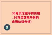 36克灵芝孢子粉价格_36克灵芝孢子粉的市场价格分析)