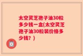 太空灵芝孢子油30粒多少钱一盒(太空灵芝孢子油30粒装价格多少钱？)