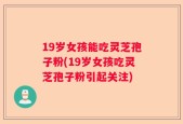 19岁女孩能吃灵芝孢子粉(19岁女孩吃灵芝孢子粉引起关注)