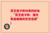 灵芝孢子粉对胃的好处_“灵芝孢子粉：提升胃部健康的天然选择”)