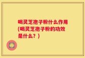 喝灵芝孢子粉什么作用(喝灵芝孢子粉的功效是什么？)