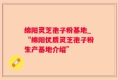 绵阳灵芝孢子粉基地_“绵阳优质灵芝孢子粉生产基地介绍”
