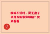 喉咙不适时，灵芝孢子油是否能帮你缓解？快来看看