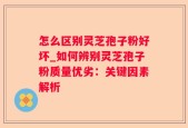 怎么区别灵芝孢子粉好坏_如何辨别灵芝孢子粉质量优劣：关键因素解析
