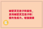 破壁灵芝孢子粉属性_高效破壁灵芝孢子粉：提升免疫力，增强健康