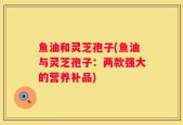 鱼油和灵芝孢子(鱼油与灵芝孢子：两款强大的营养补品)
