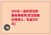 298元一盒的灵芝胶囊有哪些药(灵芝胶囊价格惊人，每盒298元)