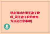 硬皮可以吃灵芝孢子粉吗_灵芝孢子粉的食用方法及注意事项)