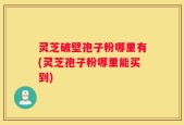 灵芝破壁孢子粉哪里有(灵芝孢子粉哪里能买到)