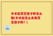 手术后灵芝孢子粉怎么做(手术后怎么食用灵芝孢子粉？)
