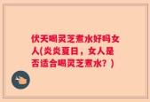 伏天喝灵芝煮水好吗女人(炎炎夏日，女人是否适合喝灵芝煮水？)