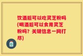 饮酒后可以吃灵芝粉吗(喝酒后可以食用灵芝粉吗？关键信息一网打尽)