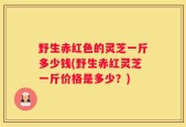 野生赤红色的灵芝一斤多少钱(野生赤红灵芝一斤价格是多少？)