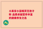 小吴家小蓝帽灵芝孢子粉 品质卓越营养丰富的健康养生之选