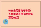 长白山灵芝孢子粉价(长白山灵芝孢子粉价格涨势凶猛)