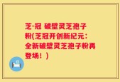 芝-冠 破壁灵芝孢子粉(芝冠开创新纪元：全新破壁灵芝孢子粉再登场！)