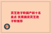 灵芝孢子粉国产前十名盘点 优质国货灵芝孢子粉推荐