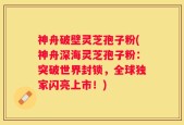 神舟破壁灵芝孢子粉(神舟深海灵芝孢子粉：突破世界封锁，全球独家闪亮上市！)