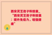 西安灵芝孢子粉胶囊_“西安灵芝孢子粉胶囊：提升免疫力，增强健康”