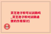 灵芝孢子粉可以润肠吗_灵芝孢子粉对润肠通便的作用探讨)
