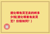 遵化哪有灵芝卖的啊多少钱(遵化哪里有卖灵芝？价格如何？)