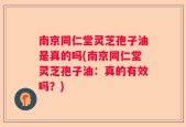 南京同仁堂灵芝孢子油是真的吗(南京同仁堂灵芝孢子油：真的有效吗？)