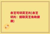 赤芝可切灵芝片(赤芝切片：提取灵芝有助健康)