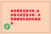 白桦茸灵芝孢子粉_白桦茸与灵芝孢子粉：天然健康滋补品的完美结合
