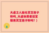 大虚之人能吃灵芝孢子粉吗_大虚体质者适宜服用灵芝孢子粉吗？)