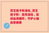 灵芝孢子粉溶栓_灵芝孢子粉：高效溶栓，促进血液循环，守护心脑血管健康