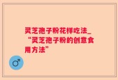 灵芝孢子粉花样吃法_“灵芝孢子粉的创意食用方法”