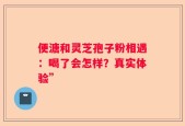 便溏和灵芝孢子粉相遇：喝了会怎样？真实体验”