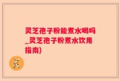 灵芝孢子粉能煮水喝吗_灵芝孢子粉煮水饮用指南)