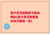 孢子灵芝胶囊能不能吃两粒(孢子灵芝胶囊建议每次服用一粒)