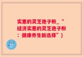 实惠的灵芝孢子粉_“经济实惠的灵芝孢子粉：健康养生新选择”)