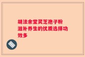 胡法余堂灵芝孢子粉 滋补养生的优质选择功效多