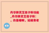 丹华牌灵芝孢子粉功能_丹华牌灵芝孢子粉：，改善睡眠，延缓衰老