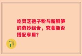 吃灵芝孢子粉与新鲜笋的奇妙组合，究竟能否搭配享用？