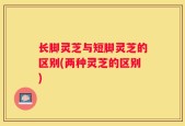 长脚灵芝与短脚灵芝的区别(两种灵芝的区别)