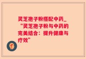 灵芝孢子粉搭配中药_“灵芝孢子粉与中药的完美结合：提升健康与疗效”