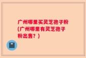 广州哪里买灵芝孢子粉(广州哪里有灵芝孢子粉出售？)