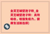 金灵芝破壁孢子粉_金灵芝破壁孢子粉：高效吸收，增强免疫力，健康生活新选择)