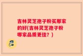 吉林灵芝孢子粉买那家的好(吉林灵芝孢子粉哪家品质更佳？)
