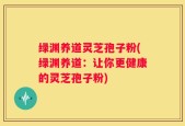 绿渊养道灵芝孢子粉(绿渊养道：让你更健康的灵芝孢子粉)