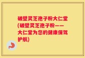破壁灵芝孢子粉大仁堂(破壁灵芝孢子粉——大仁堂为您的健康保驾护航)