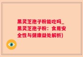 黑灵芝孢子粉能吃吗_黑灵芝孢子粉：食用安全性与健康益处解析)
