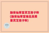 融安仙草堂灵芝孢子粉(融安仙草堂推出高质量灵芝孢子粉)